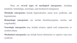 There are several types of oncological emergencies, including
metabolic, hematologic, neurologic, and mechanical emergencies.
Metabolic emergencies include hypercalcemia, tumor lysis syndrome, and
hyponatremia.
Hematologic emergencies can include thrombocytopenia, anemia, and
coagulopathy.
Neurologic emergencies may include seizures, spinal cord compression, or
cerebral edema.
Mechanical emergencies can include bowel obstruction or superior vena cava
syndrome.
 
