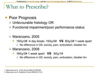 What to Prescribe? Poor Prognosis Unfavourable histology OR Functional impairment/poor performance status Maranzano, 2005 15Gy/3# -4 day break- 15Gy/5#  VS   8Gy/2# 1 week apart No difference in OS, toxicity, pain, ambulation, bladder fxn Maranzano, 2009 16Gy/2# 1 week apart  VS   8Gy/1# No difference in OS, toxicity, pain, ambulation, bladder fxn 1. Maranzano et al. J Clin Oncol 2005;23:3358-65. 2. Maranzano et al. Radiother Oncol 2009;93:174-9. 