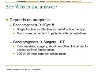 So? What’s the answer? Depends on prognosis Poor prognosis    8Gy/1# Single fraction as effective as multi-fraction therapy Much more convenient in patients with comorbidities Good prognosis    Surgery + RT If not receiving surgery, should enroll in clinical trial to assess optimal fractionation 30Gy/10# most common prescription Loblaw Curr Opin Supp Care. 2011. In progress 
