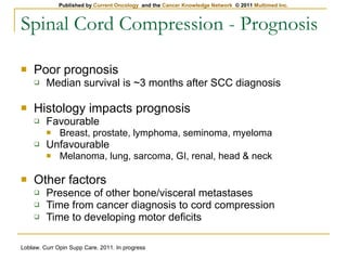 Spinal Cord Compression - Prognosis Poor prognosis Median survival is ~3 months after SCC diagnosis Histology impacts prognosis Favourable Breast, prostate, lymphoma, seminoma, myeloma Unfavourable Melanoma, lung, sarcoma, GI, renal, head & neck Other factors Presence of other bone/visceral metastases Time from cancer diagnosis to cord compression Time to developing motor deficits Loblaw. Curr Opin Supp Care. 2011. In progress 
