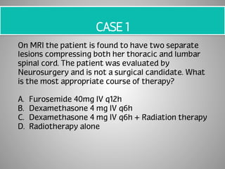 CASE 1 
On MRI the patient is found to have two separate 
lesions compressing both her thoracic and lumbar 
spinal cord. The patient was evaluated by 
Neurosurgery and is not a surgical candidate. What 
is the most appropriate course of therapy? 
A. Furosemide 40mg IV q12h 
B. Dexamethasone 4 mg IV q6h 
C. Dexamethasone 4 mg IV q6h + Radiation therapy 
D. Radiotherapy alone 
 