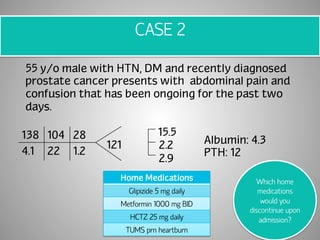 CASE 2 
55 y/o male with HTN, DM and recently diagnosed 
prostate cancer presents with abdominal pain and 
confusion that has been ongoing for the past two 
days. 
138 104 28 
4.1 22 1.2 
121 
15.5 
2.2 
2.9 
Albumin: 4.3 
PTH: 12 
Home Medications 
Glipizide 5 mg daily 
Metformin 1000 mg BID 
HCTZ 25 mg daily 
TUMS prn heartburn 
Which home 
medications 
would you 
discontinue upon 
admission? 
 