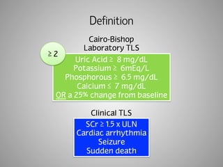 Definition 
Cairo-Bishop 
Laboratory TLS 
Uric Acid ≥ 
8 mg/dL 
Potassium ≥ 
6mEq/L 
Phosphorous ≥ 
6.5 mg/dL 
Calcium ≤ 
7 mg/dL 
OR a 25% change from baseline 
Clinical TLS 
SCr ≥ 1.5 x ULN 
Cardiac arrhythmia 
Seizure 
Sudden death 
≥ 2 
 