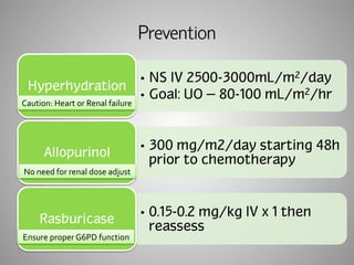 Prevention 
• NS IV 2500-3000mL/m2/day 
• Goal: UO = 80-100 mL/m2/hr 
Hyperhydration 
• 300 mg/m2/day starting 48h 
prior to chemotherapy 
Caution: 
Heart 
or 
Renal 
failure 
Allopurinol 
• 0.15-0.2 mg/kg IV x 1 then 
reassess 
No 
need 
for 
renal 
dose 
adjust 
Rasburicase 
Ensure 
proper 
G6PD 
function 
 