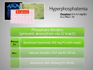 Hyperphosphatemia 
Phosphate (2.4-4.1 mg/dL) 
Ca x Phos > 70 
Phosphate Binders 
(prevent absorption via GI tract) 
Aluminum Hydroxide 300 mg PO with meals 
Calcium Acetate 1337 mg PO TID AC 
Sevelamer 800-1600mg PO TID AC 
ê Calcium 
êRenal 
fxn 
éCa 
 