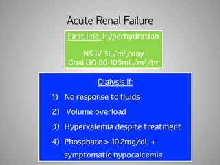 Acute Renal Failure 
First line: Hyperhydration 
NS IV 3L/m2/day 
Goal UO 80-100mL/m2/hr 
Dialysis if: 
1) No response to fluids 
2) Volume overload 
3) Hyperkalemia despite treatment 
4) Phosphate > 10.2mg/dL + 
symptomatic hypocalcemia 
 