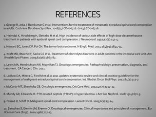 REFERENCES 
1. 
George 
R, 
Jeba 
J, 
Ramkumar 
G 
et 
al. 
Interventions 
for 
the 
treatment 
of 
metastatic 
extradural 
spinal 
cord 
compression 
in 
adults. 
Cochrane 
Database 
Syst 
Rev. 
2008;(4):CD006716. 
doi(4):CD006716. 
2. 
Heimdal 
K, 
Hirschberg 
H, 
Slettebo 
H 
et 
al. 
High 
incidence 
of 
serious 
side 
effects 
of 
high-­‐dose 
dexamethasone 
treatment 
in 
patients 
with 
epidural 
spinal 
cord 
compression. 
J 
Neurooncol. 
1992;12(2):141-­‐4. 
3. 
Howard 
SC, 
Jones 
DP, 
Pui 
CH. 
The 
tumor 
lysis 
syndrome. 
N 
Engl 
J 
Med. 
2011;364(19):1844-­‐54. 
4. 
Kraft 
MD, 
Btaiche 
IF, 
Sacks 
GS 
et 
al. 
Treatment 
of 
electrolyte 
disorders 
in 
adult 
patients 
in 
the 
intensive 
care 
unit. 
Am 
J 
Health 
Syst 
Pharm. 
2005;62(16):1663-­‐82. 
5. 
Lewis 
MA, 
Hendrickson 
AW, 
Moynihan 
TJ. 
Oncologic 
emergencies: 
Pathophysiology, 
presentation, 
diagnosis, 
and 
treatment. 
CA 
Cancer 
J 
Clin. 
2011. 
6. 
Loblaw 
DA, 
Mitera 
G, 
Ford 
M 
et 
al. 
A 
2011 
updated 
systematic 
review 
and 
clinical 
practice 
guideline 
for 
the 
management 
of 
malignant 
extradural 
spinal 
cord 
compression. 
Int 
J 
Radiat 
Oncol 
Biol 
Phys. 
2012;84(2):312-­‐7. 
7. 
McCurdy 
MT, 
Shanholtz 
CB. 
Oncologic 
emergencies. 
Crit 
Care 
Med. 
2012;40(7):2212-­‐22. 
8. 
Mundy 
GR, 
Edwards 
JR. 
PTH-­‐related 
peptide 
(PTHrP) 
in 
hypercalcemia. 
J 
Am 
Soc 
Nephrol. 
2008;19(4):672-­‐5. 
9. 
Prasad 
D, 
Schiff 
D. 
Malignant 
spinal-­‐cord 
compression. 
Lancet 
Oncol. 
2005;6(1):15-­‐24. 
10. 
Samphao 
S, 
Eremin 
JM, 
Eremin 
O. 
Oncological 
emergencies: 
Clinical 
importance 
and 
principles 
of 
management. 
Eur 
J 
Cancer 
Care 
(Engl). 
2010;19(6):707-­‐13. 
