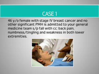CASE 1 
46 y/o female with stage IV breast cancer and no 
other significant PMH is admitted to your general 
medicine team s/p fall with cc: back pain, 
numbness/tingling and weakness in both lower 
extremities. 
 