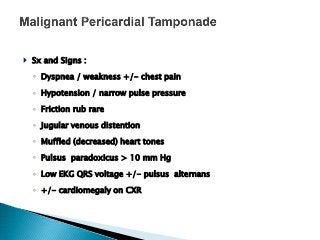  Sx and Signs :
◦ Dyspnea / weakness +/- chest pain
◦ Hypotension / narrow pulse pressure
◦ Friction rub rare
◦ Jugular venous distention
◦ Muffled (decreased) heart tones
◦ Pulsus paradoxicus > 10 mm Hg
◦ Low EKG QRS voltage +/- pulsus alternans
◦ +/- cardiomegaly on CXR
 