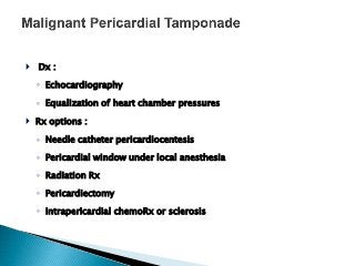  Dx :
◦ Echocardiography
◦ Equalization of heart chamber pressures
 Rx options :
◦ Needle catheter pericardiocentesis
◦ Pericardial window under local anesthesia
◦ Radiation Rx
◦ Pericardiectomy
◦ Intrapericardial chemoRx or sclerosis
 