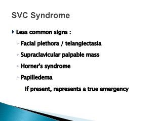  Less common signs :
◦ Facial plethora / telangiectasia
◦ Supraclavicular palpable mass
◦ Horner's syndrome
◦ Papilledema
 If present, represents a true emergency
 