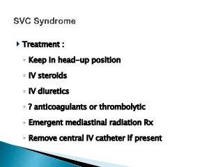  Treatment :
◦ Keep in head-up position
◦ IV steroids
◦ IV diuretics
◦ ? anticoagulants or thrombolytic
◦ Emergent mediastinal radiation Rx
◦ Remove central IV catheter if present
 