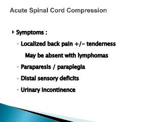  Symptoms :
◦ Localized back pain +/- tenderness
 May be absent with lymphomas
◦ Paraparesis / paraplegia
◦ Distal sensory deficits
◦ Urinary incontinence
 