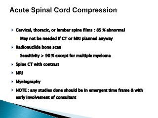  Cervical, thoracic, or lumbar spine films : 85 % abnormal
◦ May not be needed if CT or MRI planned anyway
 Radionuclide bone scan
◦ Sensitivity > 90 % except for multiple myeloma
 Spine CT with contrast
 MRI
 Myelography
 NOTE : any studies done should be in emergent time frame & with
early involvement of consultant
 