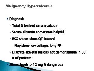  Diagnosis
◦ Total & ionized serum calcium
◦ Serum albumin sometimes helpful
◦ EKG shows short QT interval
 May show low voltage, long PR
◦ Discrete skeletal lesions not demonstrable in 30
% of patients
 Serum levels > 12 mg % dangerous
 