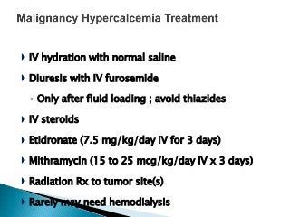  IV hydration with normal saline
 Diuresis with IV furosemide
◦ Only after fluid loading ; avoid thiazides
 IV steroids
 Etidronate (7.5 mg/kg/day IV for 3 days)
 Mithramycin (15 to 25 mcg/kg/day IV x 3 days)
 Radiation Rx to tumor site(s)
 Rarely may need hemodialysis
 