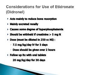  Acts mainly to reduce bone resorption
 Mainly excreted renally
 Causes some degree of hyperphosphatemia
 Should be withheld if creatinine > 5 mg %
 Dose (must be diluted in 250 cc NS) :
◦ 7.5 mg/kg/day IV for 3 days
◦ Dose should be given over 2 hours
 Follow up Rx with oral tablets
◦ 20 mg/kg/day for 30 days
 