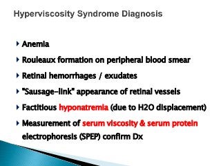  Anemia
 Rouleaux formation on peripheral blood smear
 Retinal hemorrhages / exudates
 "Sausage-link" appearance of retinal vessels
 Factitious hyponatremia (due to H2O displacement)
 Measurement of serum viscosity & serum protein
electrophoresis (SPEP) confirm Dx
 