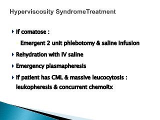  If comatose :
◦ Emergent 2 unit phlebotomy & saline infusion
 Rehydration with IV saline
 Emergency plasmapheresis
 If patient has CML & massive leucocytosis :
leukopheresis & concurrent chemoRx
 