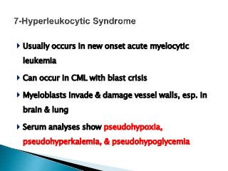  Usually occurs in new onset acute myelocytic
leukemia
 Can occur in CML with blast crisis
 Myeloblasts invade & damage vessel walls, esp. in
brain & lung
 Serum analyses show pseudohypoxia,
pseudohyperkalemia, & pseudohypoglycemia
 