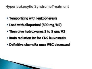  Temporizing with leukopheresis
 Load with allopurinol (600 mg/M2)
 Then give hydroxyurea 3 to 5 gm/M2
 Brain radiation Rx for CNS leukostasis
 Definitive chemoRx once WBC decreased
 