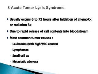 Usually occurs 6 to 72 hours after initiation of chemoRx
or radiation Rx
 Due to rapid release of cell contents into bloodstream
 Most common tumor causes :
◦ Leukemias (with high WBC counts)
◦ Lymphomas
◦ Small cell ca
◦ Metastatic adenoca
 