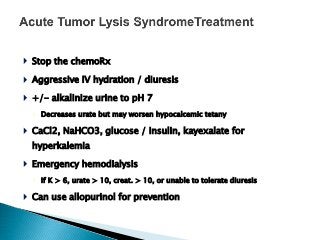  Stop the chemoRx
 Aggressive IV hydration / diuresis
 +/- alkalinize urine to pH 7
◦ Decreases urate but may worsen hypocalcemic tetany
 CaCl2, NaHCO3, glucose / insulin, kayexalate for
hyperkalemia
 Emergency hemodialysis
◦ If K > 6, urate > 10, creat. > 10, or unable to tolerate diuresis
 Can use allopurinol for prevention
 