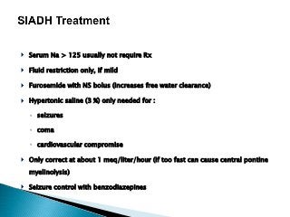  Serum Na > 125 usually not require Rx
 Fluid restriction only, if mild
 Furosemide with NS bolus (increases free water clearance)
 Hypertonic saline (3 %) only needed for :
◦ seizures
◦ coma
◦ cardiovascular compromise
 Only correct at about 1 meq/liter/hour (if too fast can cause central pontine
myelinolysis)
 Seizure control with benzodiazepines
 