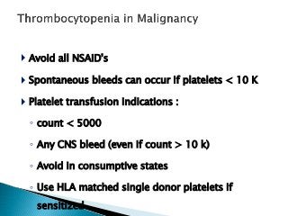  Avoid all NSAID's
 Spontaneous bleeds can occur if platelets < 10 K
 Platelet transfusion indications :
◦ count < 5000
◦ Any CNS bleed (even if count > 10 k)
◦ Avoid in consumptive states
◦ Use HLA matched single donor platelets if
sensitized
 