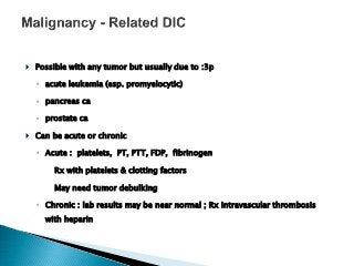  Possible with any tumor but usually due to :3p
◦ acute leukemia (esp. promyelocytic)
◦ pancreas ca
◦ prostate ca
 Can be acute or chronic
◦ Acute : platelets, PT, PTT, FDP, fibrinogen
 Rx with platelets & clotting factors
 May need tumor debulking
◦ Chronic : lab results may be near normal ; Rx intravascular thrombosis
with heparin
 