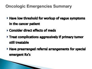  Have low threshold for workup of vague symptoms
in the cancer patient
 Consider direct effects of meds
 Treat complications aggressively if primary tumor
still treatable
 Have prearranged referral arrangements for special
emergent Rx's
 