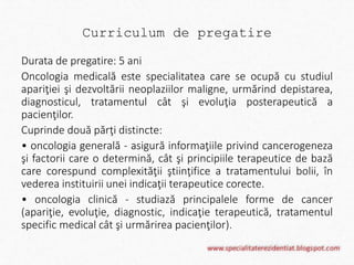 Curriculum de pregatire 
Durata de pregatire: 5 ani 
Oncologia medicală este specialitatea care se ocupă cu studiul 
apariţiei şi dezvoltării neoplaziilor maligne, urmărind depistarea, 
diagnosticul, tratamentul cât şi evoluţia posterapeutică a 
pacienţilor. 
Cuprinde două părţi distincte: 
• oncologia generală - asigură informaţiile privind cancerogeneza 
şi factorii care o determină, cât şi principiile terapeutice de bază 
care corespund complexităţii ştiinţifice a tratamentului bolii, în 
vederea instituirii unei indicaţii terapeutice corecte. 
• oncologia clinică - studiază principalele forme de cancer 
(apariţie, evoluţie, diagnostic, indicaţie terapeutică, tratamentul 
specific medical cât şi urmărirea pacienţilor). 
 