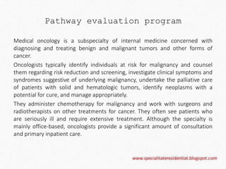 Pathway evaluation program 
Medical oncology is a subspecialty of internal medicine concerned with 
diagnosing and treating benign and malignant tumors and other forms of 
cancer. 
Oncologists typically identify individuals at risk for malignancy and counsel 
them regarding risk reduction and screening, investigate clinical symptoms and 
syndromes suggestive of underlying malignancy, undertake the palliative care 
of patients with solid and hematologic tumors, identify neoplasms with a 
potential for cure, and manage appropriately. 
They administer chemotherapy for malignancy and work with surgeons and 
radiotherapists on other treatments for cancer. They often see patients who 
are seriously ill and require extensive treatment. Although the specialty is 
mainly office-based, oncologists provide a significant amount of consultation 
and primary inpatient care. 
 