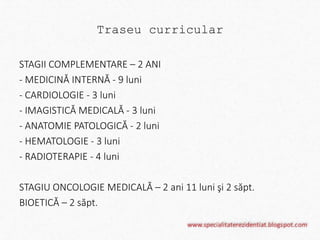 Traseu curricular 
STAGII COMPLEMENTARE – 2 ANI 
- MEDICINĂ INTERNĂ - 9 luni 
- CARDIOLOGIE - 3 luni 
- IMAGISTICĂ MEDICALĂ - 3 luni 
- ANATOMIE PATOLOGICĂ - 2 luni 
- HEMATOLOGIE - 3 luni 
- RADIOTERAPIE - 4 luni 
STAGIU ONCOLOGIE MEDICALĂ – 2 ani 11 luni şi 2 săpt. 
BIOETICĂ – 2 săpt. 
 