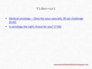 Video-uri 
• Medical oncology -- Describe your specialty 30 sec challenge 
(0:44) 
• Is oncology the right choice for you? (7:06) 
