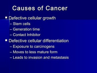 Causes of CancerCauses of Cancer
 Defective cellular growthDefective cellular growth
– Stem cellsStem cells
– Generation timeGeneration time
– Contact InhibitorContact Inhibitor
 Defective cellular differentiationDefective cellular differentiation
– Exposure to carcinogensExposure to carcinogens
– Moves to less mature formMoves to less mature form
– Leads to invasion and metastasisLeads to invasion and metastasis
 
