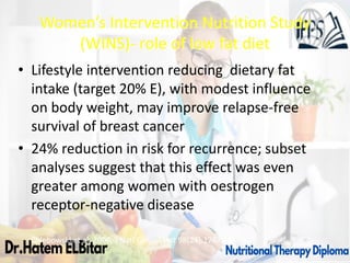 Women’s Intervention Nutrition Study
(WINS)- role of low fat diet
• Lifestyle intervention reducing dietary fat
intake (target 20% E), with modest influence
on body weight, may improve relapse-free
survival of breast cancer
• 24% reduction in risk for recurrence; subset
analyses suggest that this effect was even
greater among women with oestrogen
receptor-negative disease
Chlebowski et al, 2006, J Natl Cancer Inst 98(24):1767-76.
 