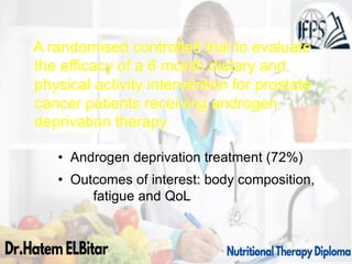A randomised controlled trial to evaluate
the efficacy of a 6 month dietary and
physical activity intervention for prostate
cancer patients receiving androgen
deprivation therapy
• Androgen deprivation treatment (72%)
• Outcomes of interest: body composition,
fatigue and QoL
 