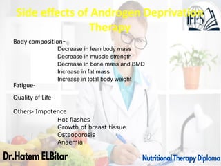 Side effects of Androgen Deprivation
Therapy
Body composition-
Decrease in lean body mass
Decrease in muscle strength
Decrease in bone mass and BMD
Increase in fat mass
Increase in total body weight
Fatigue-
Quality of Life-
Others- Impotence
Hot flashes
Growth of breast tissue
Osteoporosis
Anaemia
 