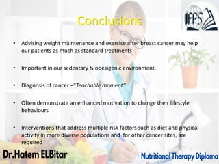 Conclusions
• Advising weight maintenance and exercise after breast cancer may help
our patients as much as standard treatments
• Important in our sedentary & obesigenic environment.
• Diagnosis of cancer –”Teachable moment”
• Often demonstrate an enhanced motivation to change their lifestyle
behaviours
• Interventions that address multiple risk factors such as diet and physical
activity in more diverse populations and for other cancer sites, are
required
 