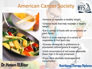 American Cancer Society
•Achieve or maintain a healthy weight
•Choose foods that help maintain a healthy
weight
•Eat a variety of foods with an emphasis on
plant foods
•Eat 5 or more servings of a variety of
vegetables & fruit each day
•Choose wholegrain in preference to
processed (refined grains & sugars)
•Limit consumption of red meats especially
those high in fat and processed
•If you drink alcoholic beverages limit
consumption
 
