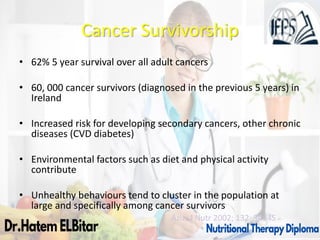 Cancer Survivorship
• 62% 5 year survival over all adult cancers
• 60, 000 cancer survivors (diagnosed in the previous 5 years) in
Ireland
• Increased risk for developing secondary cancers, other chronic
diseases (CVD diabetes)
• Environmental factors such as diet and physical activity
contribute
• Unhealthy behaviours tend to cluster in the population at
large and specifically among cancer survivors
Aziz; J Nutr 2002; 132: 3494S
 