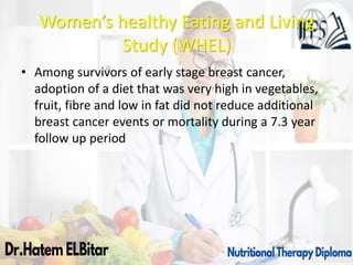 Women’s healthy Eating and Living
Study (WHEL)
• Among survivors of early stage breast cancer,
adoption of a diet that was very high in vegetables,
fruit, fibre and low in fat did not reduce additional
breast cancer events or mortality during a 7.3 year
follow up period
 