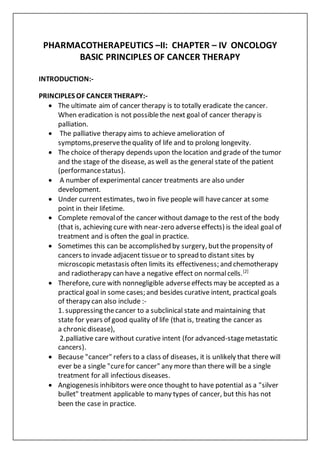 PHARMACOTHERAPEUTICS –II: CHAPTER – IV ONCOLOGY
BASIC PRINCIPLES OF CANCER THERAPY
INTRODUCTION:-
PRINCIPLES OF CANCER THERAPY:-
 The ultimate aim of cancer therapy is to totally eradicate the cancer.
When eradication is not possiblethe next goal of cancer therapy is
palliation.
 The palliative therapy aims to achieve amelioration of
symptoms,preservethequality of life and to prolong longevity.
 The choice of therapy depends upon the location and grade of the tumor
and the stage of the disease, as well as the general state of the patient
(performancestatus).
 A number of experimental cancer treatments are also under
development.
 Under currentestimates, two in five people will havecancer at some
point in their lifetime.
 Complete removalof the cancer without damage to the rest of the body
(that is, achieving cure with near-zero adverseeffects) is the ideal goal of
treatment and is often the goal in practice.
 Sometimes this can be accomplished by surgery, butthe propensity of
cancers to invade adjacent tissueor to spread to distant sites by
microscopic metastasis often limits its effectiveness; and chemotherapy
and radiotherapy can have a negative effect on normalcells.[2]
 Therefore, cure with nonnegligible adverseeffects may be accepted as a
practical goal in some cases; and besides curative intent, practical goals
of therapy can also include :-
1. suppressing thecancer to a subclinical state and maintaining that
state for years of good quality of life (that is, treating the cancer as
a chronic disease),
2.palliative care without curative intent (for advanced-stagemetastatic
cancers).
 Because "cancer" refers to a class of diseases, it is unlikely that there will
ever be a single "curefor cancer" any more than there will be a single
treatment for all infectious diseases.
 Angiogenesis inhibitors were once thought to have potential as a "silver
bullet" treatment applicable to many types of cancer, but this has not
been the case in practice.
 