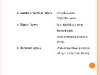  Genetic or familial factors – Retinoblastomas
Nephroblastomas
 Dietary factors - Fats, alcohol, salt-cured
Smoked meats
Foods containing nitrates &
nitrites
 Hormonal agents - Oral contraceptives prolonged
estrogen replacement therapy
 