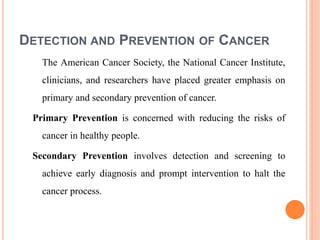 DETECTION AND PREVENTION OF CANCER
The American Cancer Society, the National Cancer Institute,
clinicians, and researchers have placed greater emphasis on
primary and secondary prevention of cancer.
Primary Prevention is concerned with reducing the risks of
cancer in healthy people.
Secondary Prevention involves detection and screening to
achieve early diagnosis and prompt intervention to halt the
cancer process.
 