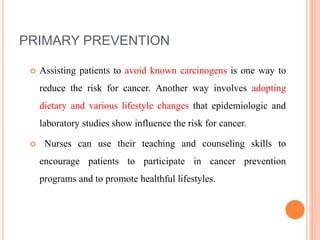 PRIMARY PREVENTION
 Assisting patients to avoid known carcinogens is one way to
reduce the risk for cancer. Another way involves adopting
dietary and various lifestyle changes that epidemiologic and
laboratory studies show influence the risk for cancer.
 Nurses can use their teaching and counseling skills to
encourage patients to participate in cancer prevention
programs and to promote healthful lifestyles.
 