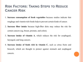RISK FACTORS: TAKING STEPS TO REDUCE
CANCER RISK
1. Increase consumption of fresh vegetables because studies indicate that
roughage and vitamin-rich foods help to prevent certain kinds of cancer.
2. Increase fiber intake because high-fiber diets may reduce the risk for
certain cancers (eg, breast, prostate, and colon).
3. Increase intake of vitamin A, which reduces the risk for esophageal,
laryngeal, and lung cancers.
4. Increase intake of foods rich in vitamin C, such as citrus fruits and
broccoli, which are thought to protect against stomach and esophageal
cancers.
 