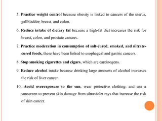 5. Practice weight control because obesity is linked to cancers of the uterus,
gallbladder, breast, and colon.
6. Reduce intake of dietary fat because a high-fat diet increases the risk for
breast, colon, and prostate cancers.
7. Practice moderation in consumption of salt-cured, smoked, and nitrate-
cured foods, these have been linked to esophageal and gastric cancers.
8. Stop smoking cigarettes and cigars, which are carcinogens.
9. Reduce alcohol intake because drinking large amounts of alcohol increases
the risk of liver cancer.
10. Avoid overexposure to the sun, wear protective clothing, and use a
sunscreen to prevent skin damage from ultraviolet rays that increase the risk
of skin cancer.
 