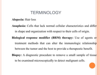 TERMINOLOGY
Alopecia: Hair loss
Anaplasia: Cells that lack normal cellular characteristics and differ
in shape and organization with respect to their cells of origin.
Biological response modifier (BRM) therapy: Use of agents or
treatment methods that can alter the immunologic relationship
between the tumor and the host to provide a therapeutic benefit.
Biopsy: A diagnostic procedure to remove a small sample of tissue
to be examined microscopically to detect malignant cells.
 